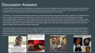 Discussion Answers
1.Cmc has influenced the way we form relationships in the sense that we have the capability to form many relationships with people across the globe
in a short period of time. We can communicate at all hours of the day with anyone, anywhere. So we are able to communicate more frequently but
that doesn't mean the communication is genuine, because you don't always know who you are talking to
2. Personally, I do not use social media that much anymore to communicate with others and maintain relationships. Therefore, cmc relationships that
exist in my life are weak because I don't take the time to maintain them anymore. I prefer texting over communicating through social media.
Communication patterns based off of my social media would involve sharing videos with friends, reading news stories (whether hard news or social
news) as well as looking at pictures and images shared through social media. This probably could not be used to influence future online behavior that
much because based off of my using of social media, communication through social media seems to be a dying trend. People will only share more
videos and images rather than build and maintain relationships.
3. My favorite internet meme would have to be the ongoing feud between rappers Drake and Meek Mill. Drake has used his significant following and
social media presence to slander and jab at opponent Meek Mill. This ongoing feud has led to many back and forth diss songs and tracks, but the
best part of it all are the memes that it has produced. I believe it can possibly transfer cultural standings from one person to another in the sense that,
someone who may not have formed their own opinion of rapper Meek Mill may see these memes and instantly side with Drake, who is winning the
feud in terms of social media.
 