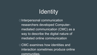 Identity
OInterpersonal communication
researchers developed Computer-
mediated communication (CMC) as a
way to describe the digital nature of
mediated online communication
OCMC examines how identities and
interaction sometimes produce online
 