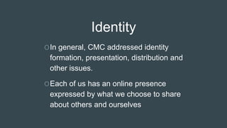 Identity
OIn general, CMC addressed identity
formation, presentation, distribution and
other issues.
OEach of us has an online presence
expressed by what we choose to share
about others and ourselves
 