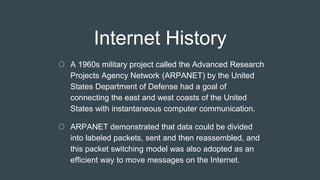 Internet History
O A 1960s military project called the Advanced Research
Projects Agency Network (ARPANET) by the United
States Department of Defense had a goal of
connecting the east and west coasts of the United
States with instantaneous computer communication.
O ARPANET demonstrated that data could be divided
into labeled packets, sent and then reassembled, and
this packet switching model was also adopted as an
efficient way to move messages on the Internet.
 