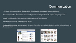 Communication
The online community emerges development of individual social identities and realistic relationships
Research proves that older Internet users score higher on personal growth and life purpose than younger users
Usually the people online have “common characteristics” when communicating
Like the Facebook “Wall” and the Pinterest “Board”
Mediated interpersonal communication - develops when online communication begins to function as it would a face-to-
face environment.
 