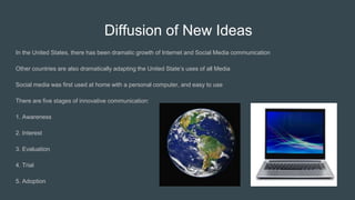Diffusion of New Ideas
In the United States, there has been dramatic growth of Internet and Social Media communication
Other countries are also dramatically adapting the United State’s uses of all Media
Social media was first used at home with a personal computer, and easy to use
There are five stages of innovative communication:
1. Awareness
2. Interest
3. Evaluation
4. Trial
5. Adoption
 