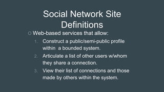 Social Network Site
Definitions
O Web-based services that allow:
1. Construct a public/semi-public profile
within a bounded system.
2. Articulate a list of other users w/whom
they share a connection.
3. View their list of connections and those
made by others within the system.
 