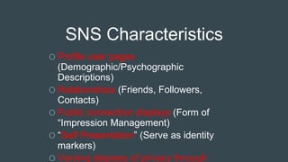 SNS Characteristics
O Profile user pages
(Demographic/Psychographic
Descriptions)
O Relationships (Friends, Followers,
Contacts)
O Public connection displays (Form of
“Impression Management)
O “Self Presentation” (Serve as identity
markers)
O Varying degrees of privacy through
 