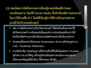 2.2 สอนโดยการจัดกิจกรรมการเรียนรู้ตามปกติแต่มีการและ
   ประเมินผลงาน โดยใช้ Social Media ซึ่งนักเรียนมีความสามารถ
   ในการใช้งานสื่อ ICT โดยได้เรียนรู้การใช้งานโปรแกรมต่างๆ
   มาแล้วในวิชาคอมพิวเตอร์
   เช่น การจัดกิจกรรมรายวิชาวิทยาศาสตร์ ให้นักเรียนค้นหาประวัติ
    นักวิทยาศาสตร์ จากอินเทอร์เน็ตและทาการประเมินผลด้วยการให้
    นักเรียนจัดทารายงานด้วยโปรแกรมจัดทาเอกสารสานักงานต่างๆ
   นาเสนอเนื้อหาผ่านโปรแกรม Presentation ต่างๆ แล้วส่งครูผ่าน E-
    mail , Facebook, Slideshare
   อาจจัดทาเป็น WebPages หรือถ่ายเป็นวีดิโออัพโหลดผ่าน Youtube
    แล้วส่ง Link มาให้ครู แล้วครูก็ประเมินผลการดาเนินงานตามสาระ
    เนื้อหาและข้อมูลที่นักเรียน ได้นาเสนอ เป็นต้น
 