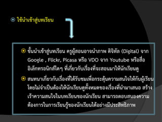  ใช้นาเข้าสู่บทเรียน




      ขั้นนาเข้าสู่บทเรียน ครูผู้สอนอาจนาภาพ ดิจิทัล (Digital) จาก
       Google , Flickr, Picasa หรือ VDO จาก Youtube หรือสื่อ
       อิเล็กทรอนิกส์ใดๆ ที่เกี่ยวกับเรื่องที่จะสอนมาให้นักเรียนดู
      สนทนาเกี่ยวกับเรื่องทีได้รับชมเพื่อกระตุ้นความสนใจให้กับผูเรียน
                             ่                                     ้
       โดยไม่จาเป็นต้องให้นักเรียนดูทั้งหมดของเรื่องทีนามาเสนอ สร้าง
                                                       ่
       เร้าความสนใจในบทเรียนของนักเรียน สามารถตอบสนองความ
       ต้องการในการเรียนรู้ของนักเรียนได้อย่างมีประสิทธิภาพ
 