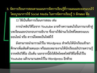 3. จัดการเรียนการสอนตามแผนการจัดการเรียนรู้ที่วางแผนและออกแบบไว้
   โดยบูรณาการใช้ Social Media ในการจัดการเรียนรู้ 3 ลักษณะ คือ
        1) ใช้เป็นสื่อการเรียนการสอน เช่น
        การนาคลิปวิดีโอจาก Youtube มาสร้างความสนใจในการนาเข้าสู่
   บทเรียนและประกอบการอธิบาย ซึ่งอาจใช้ผ่านเว็บไซต์โดยตรงแบบ
   ออนไลน์ หรือ ดาวน์โหลดเป็นไฟล์ไว้
        ยังสามารถนามารวมไว้ใน Wordpress สาหรับให้นักเรียนเข้ามา
   ศึกษาเพิ่มเติมด้วยตนเอง หรือมอบหมายงานให้นักเรียนอภิปรายความรู้
   จากคลิปวิดีโอ เป็นต้น นอกจากนี้ยังได้อัพโหลดไฟล์วิดีโอขึ้นไว้ใน
   Youtube แล้วนามาแสดงไว้ใน Wordpress อีกด้วย
 