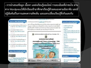 - การนาเสนอข้อมูล เนื้อหา แหล่งเรียนรู้ออนไลน์ รายละเอียดที่น่าสนใจ ผ่าน
ทาง Wordpressให้นักเรียนเข้ามาศึกษาเรียนรู้ด้วยตนเองตามอัธยาศัย และมี
ปฏิสัมพันธ์ในการแสดงความคิดเห็น และแลกเปลี่ยนเรียนรู้ซึ่งกันและกัน
 