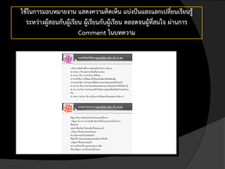 ใช้ในการมอบหมายงาน แสดงความคิดเห็น แบ่งปันและแลกเปลี่ยนเรียนรู้
  ระหว่างผู้สอนกับผู้เรียน ผู้เรียนกับผู้เรียน ตลอดจนผู้ที่สนใจ ผ่านการ
                         Comment ในบทความ
 