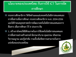 นโยบายของประเทศไทย กับการใช้ ICT ในการจัด
                   การศึกษา
 กระทรวงศึกษาธิการ ได้จัดทาแผนแม่บทเทคโนโลยีสารสนเทศและ
  การสื่อสารเพื่อการศึกษา กระทรวงศึกษาธิการ พ.ศ. 2554-2556
  และได้กาหนดยุทธศาสตร์การพัฒนาเทคโนโลยีสารสนเทศและการ
  สื่อสาร เพื่อการศึกษา ไว้ 4 ประการ คือ
 1. สร้างกาลังคนให้มีศักยภาพในการใช้เทคโนโลยีสารสนเทศและ
  การสื่อสารอย่างสร้างสรรค์ มีธรรมาภิบาล คุณธรรม จริยธรรม
  วิจารณญาณ และรู้เท่าทัน รวมทั้งเพิ่มขีดความสามารถในการ
  แข่งขันของประเทศไทย
 