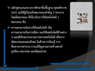  หลักสูตรแกนกลางการศึกษาขั้นพื้นฐาน พุทธศักราช
  2551 มุ่งให้ผู้เรียนเกิดสมรรถนะสาคัญ 5 ประการ
  โดยมีสมรรถนะ ที่เกี่ยวกับการใช้เทคโนโลยี 1
  สมรรถนะ คือ
 ความสามารถในการใช้เทคโนโลยี เป็น
  ความสามารถในการเลือก และใช้เทคโนโลยีด้านต่าง
  ๆ และมีทักษะกระบวนการทางเทคโนโลยี เพื่อการ
  พัฒนาตนเองและสังคม ในด้านการเรียนรู้ การ
  สื่อสารการทางาน การแก้ปัญหาอย่างสร้างสรรค์
  ถูกต้อง เหมาะสม และมีคุณธรรม
 