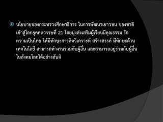    นโยบายของกระทรวงศึกษาธิการ ในการพัฒนาเยาวชน ของชาติ
    เข้าสู่โลกยุคศตวรรษที่ 21 โดยมุ่งส่งเสริมผู้เรียนมีคุณธรรม รัก
    ความเป็นไทย ให้มีทักษะการคิดวิเคราะห์ สร้างสรรค์ มีทักษะด้าน
    เทคโนโลยี สามารถทางานร่วมกับผู้อื่น และสามารถอยู่ร่วมกับผู้อื่น
    ในสังคมโลกได้อย่างสันติ
 