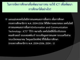 ในการจัดการศึกษาเพื่อพัฒนาเยาวชน จะใช้ ICT เพื่อพัฒนา
                 การศึกษาได้อย่างไร?

   แผนแม่บทเทคโนโลยีสารสนเทศและการสื่อสาร เพื่อการศึกษา
    กระทรวงศึกษาธิการ พ.ศ. 2554-2556 ได้ให้ความหมายของ เทคโนโลยี
    สารสนเทศและการสื่อสาร(Information and Communication
    Technology : ICT)” ไว้ว่า หมายถึง เทคโนโลยีที่เกี่ยวกับระบบ
    คอมพิวเตอร์ ระบบซอฟต์แวร์ ระบบข้อมูลสารสนเทศ ระบบเครือข่าย
    ระบบโทรคมนาคม วิทยุและโทรทัศน์ ที่ใช้เพื่อการศึกษา
    (กระทรวงศึกษาธิการ พ.ศ. 2554-2556. 2554 : 1)
 