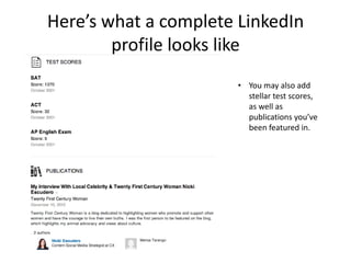 Here’s what a complete LinkedIn
        profile looks like
                       • You may also add
                         stellar test scores,
                         as well as
                         publications you’ve
                         been featured in.
 