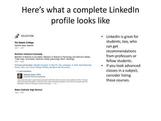Here’s what a complete LinkedIn
        profile looks like
                    • LinkedIn is great for
                      students, too, who
                      can get
                      recommendations
                      from professors or
                      fellow students.
                    • If you took advanced
                      classes in a subject,
                      consider listing
                      those courses.
 