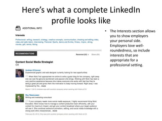 Here’s what a complete LinkedIn
        profile looks like
                     • The Interests section allows
                       you to show employers
                       your personal side.
                       Employers love well-
                       roundedness, so include
                       interests that are
                       appropriate for a
                       professional setting.
 