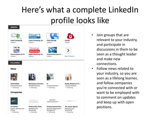 Here’s what a complete LinkedIn
        profile looks like
                  • Join groups that are
                    relevant to your industry,
                    and participate in
                    discussions in them to be
                    seen as a thought leader
                    and make new
                    connections.
                  • Follow news related to
                    your industry, so you are
                    seen as a lifelong learner,
                    and follow companies
                    you’re connected with or
                    want to be employed with
                    to comment on updates
                    and keep up with open
                    positions.
 
