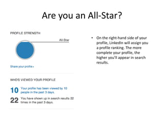 Are you an All-Star?

            • On the right-hand side of your
              profile, LinkedIn will assign you
              a profile ranking. The more
              complete your profile, the
              higher you’ll appear in search
              results.
 