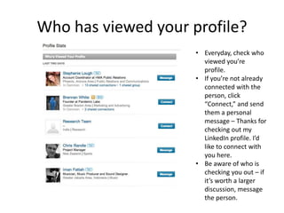 Who has viewed your profile?
                     • Everyday, check who
                       viewed you’re
                       profile.
                     • If you’re not already
                       connected with the
                       person, click
                       “Connect,” and send
                       them a personal
                       message – Thanks for
                       checking out my
                       LinkedIn profile. I’d
                       like to connect with
                       you here.
                     • Be aware of who is
                       checking you out – if
                       it’s worth a larger
                       discussion, message
                       the person.
 