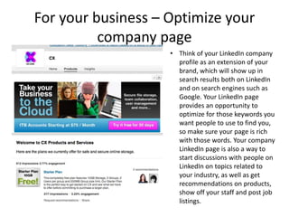 For your business – Optimize your
          company page
                    • Think of your LinkedIn company
                      profile as an extension of your
                      brand, which will show up in
                      search results both on LinkedIn
                      and on search engines such as
                      Google. Your LinkedIn page
                      provides an opportunity to
                      optimize for those keywords you
                      want people to use to find you,
                      so make sure your page is rich
                      with those words. Your company
                      LinkedIn page is also a way to
                      start discussions with people on
                      LinkedIn on topics related to
                      your industry, as well as get
                      recommendations on products,
                      show off your staff and post job
                      listings.
 