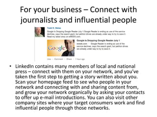 For your business – Connect with
    journalists and influential people




• LinkedIn contains many members of local and national
  press – connect with them on your network, and you’ve
  taken the first step to getting a story written about you.
  Scan your homepage feed to see who people in your
  network and connecting with and sharing content from,
  and grow your network organically by asking your contacts
  to offer up e-mail introductions. You can also visit other
  company sites where your target consumers work and find
  influential people through those networks.
 
