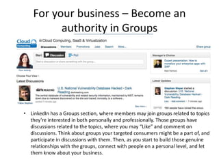 For your business – Become an
          authority in Groups




• LinkedIn has a Groups section, where members may join groups related to topics
  they’re interested in both personally and professionally. Those groups have
  discussions related to the topics, where you may “Like” and comment on
  discussions. Think about groups your targeted consumers might be a part of, and
  participate in discussions with them. Then, as you start to build those genuine
  relationships with the groups, connect with people on a personal level, and let
  them know about your business.
 