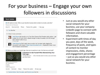 For your business – Engage your own
      followers in discussions
                      • Just as you would any other
                        social network for your
                        business, use your company
                        LinkedIn page to connect with
                        followers and share valuable
                        information.
                      • Experiment with times of day
                        you post, days of the week,
                        frequency of posts, and types
                        of content to monitor
                        impressions, clicks, shares
                        and engagement percentage
                        – just as you would any other
                        social network for your
                        business.
 