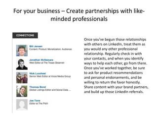 For your business – Create partnerships with like-
              minded professionals

                          Once you’ve begun those relationships
                          with others on LinkedIn, treat them as
                          you would any other professional
                          relationship. Regularly check in with
                          your contacts, and when you identify
                          ways to help each other, go from there.
                          Once you’ve worked together, be sure
                          to ask for product recommendations
                          and personal endorsements, and be
                          willing to return the favor honestly.
                          Share content with your brand partners,
                          and build up those LinkedIn referrals.
 