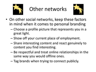 Other networks
• On other social networks, keep these factors
  in mind when it comes to personal branding
  – Choose a profile picture that represents you in a
    great light.
  – Show off your current place of employment.
  – Share interesting content and react genuinely to
    content you find interesting.
  – Be respectful and treat online relationships in the
    same way you would offline ones.
  – Tag brands when trying to connect publicly.
 