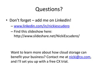 Questions?
• Don’t forget – add me on LinkedIn!
  – www.linkedin.com/in/nickiescudero
  – Find this slideshow here:
    http://www.slideshare.net/NickiEscudero/



  Want to learn more about how cloud storage can
  benefit your business? Contact me at nicki@cx.com,
  and I’ll set you up with a free CX trial.
 