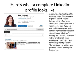 Here’s what a complete LinkedIn
        profile looks like
                   • A completed LinkedIn profile
                     causes your profile to appear
                     higher in search results
                   • Put complete information
                     about your current positions in
                     your header box. If you are
                     currently unemployed, write
                     something that describes your
                     strengths and what you’re
                     looking for, such as, “Marketer
                     with more than 20 years
                     experience currently looking
                     for management position”
                   • The most current update you
                     post will appear below your
                     header box
 