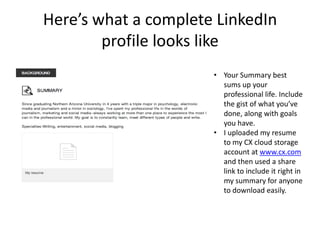 Here’s what a complete LinkedIn
        profile looks like
                      • Your Summary best
                        sums up your
                        professional life. Include
                        the gist of what you’ve
                        done, along with goals
                        you have.
                      • I uploaded my resume
                        to my CX cloud storage
                        account at www.cx.com
                        and then used a share
                        link to include it right in
                        my summary for anyone
                        to download easily.
 