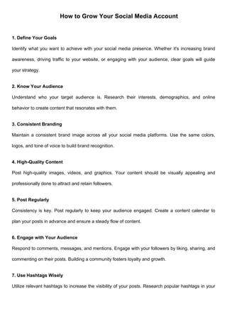 How to Grow Your Social Media Account
1. Define Your Goals
Identify what you want to achieve with your social media presence. Whether it's increasing brand
awareness, driving traffic to your website, or engaging with your audience, clear goals will guide
your strategy.
2. Know Your Audience
Understand who your target audience is. Research their interests, demographics, and online
behavior to create content that resonates with them.
3. Consistent Branding
Maintain a consistent brand image across all your social media platforms. Use the same colors,
logos, and tone of voice to build brand recognition.
4. High-Quality Content
Post high-quality images, videos, and graphics. Your content should be visually appealing and
professionally done to attract and retain followers.
5. Post Regularly
Consistency is key. Post regularly to keep your audience engaged. Create a content calendar to
plan your posts in advance and ensure a steady flow of content.
6. Engage with Your Audience
Respond to comments, messages, and mentions. Engage with your followers by liking, sharing, and
commenting on their posts. Building a community fosters loyalty and growth.
7. Use Hashtags Wisely
Utilize relevant hashtags to increase the visibility of your posts. Research popular hashtags in your
 