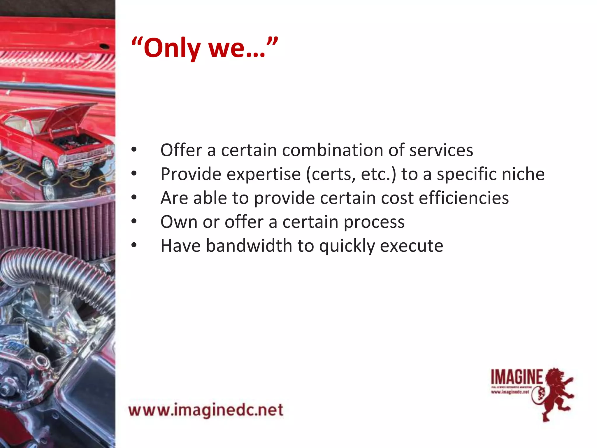 “Only we…”
• Offer a certain combination of services
• Provide expertise (certs, etc.) to a specific niche
• Are able to provide certain cost efficiencies
• Own or offer a certain process
• Have bandwidth to quickly execute
 