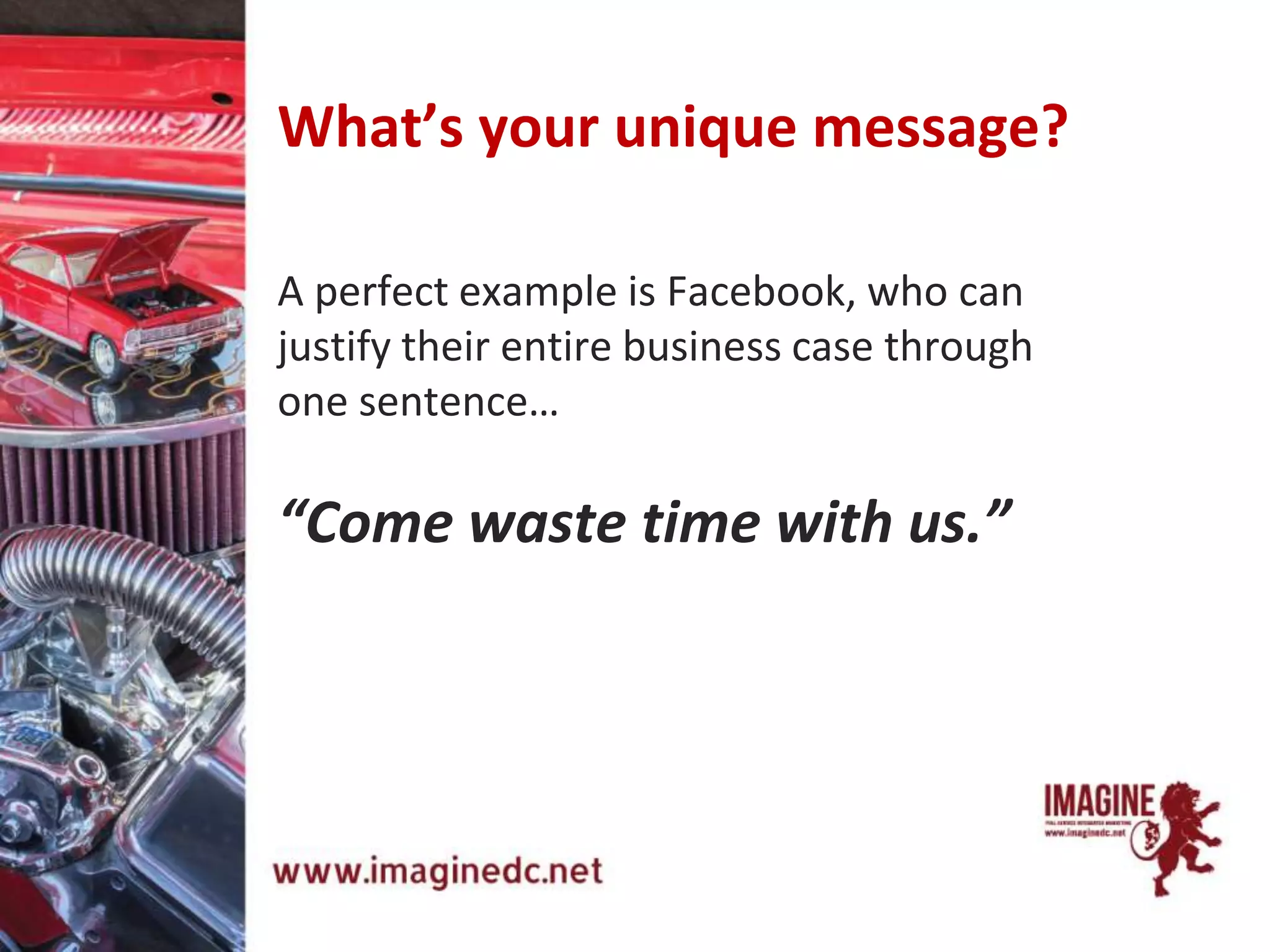 A perfect example is Facebook, who can
justify their entire business case through
one sentence…
“Come waste time with us.”
What’s your unique message?
 