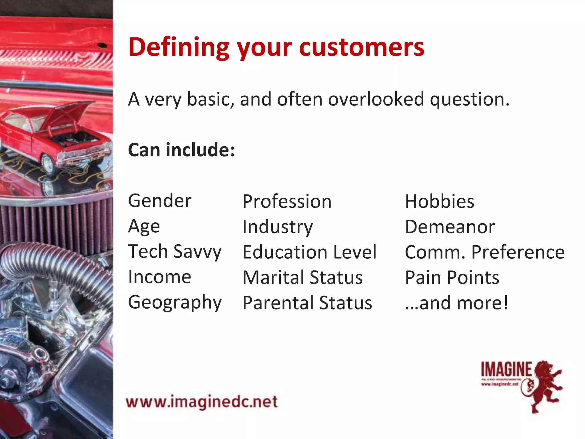Defining your customers
A very basic, and often overlooked question.
Can include:
Gender
Age
Tech Savvy
Income
Geography
Profession
Industry
Education Level
Marital Status
Parental Status
Hobbies
Demeanor
Comm. Preference
Pain Points
…and more!
 