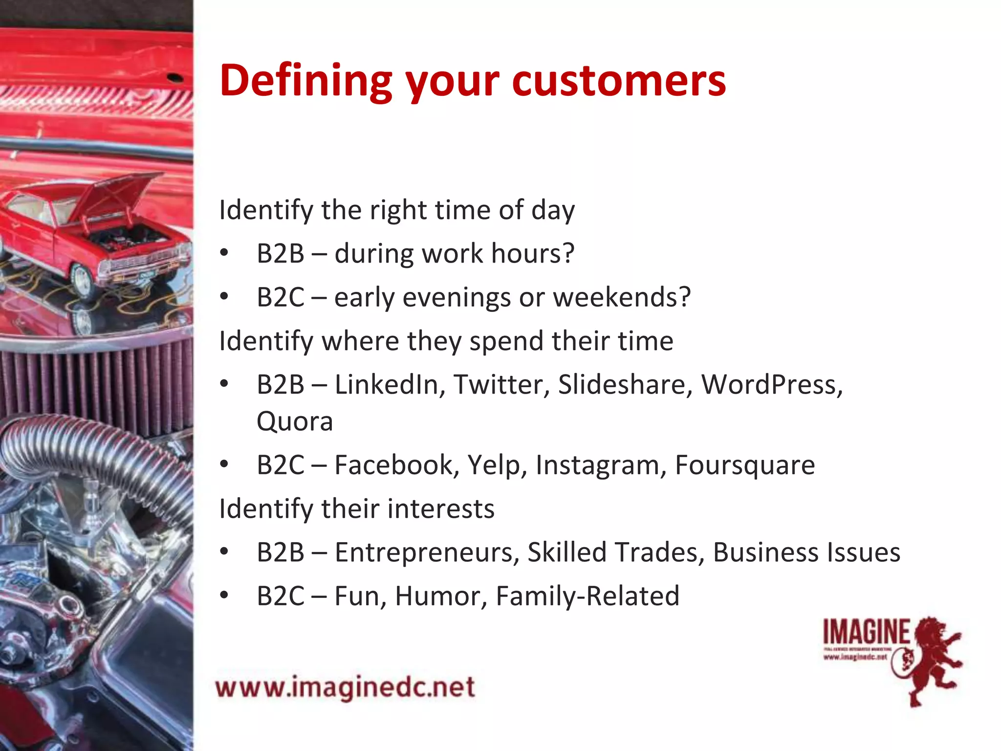Defining your customers
Identify the right time of day
• B2B – during work hours?
• B2C – early evenings or weekends?
Identify where they spend their time
• B2B – LinkedIn, Twitter, Slideshare, WordPress,
Quora
• B2C – Facebook, Yelp, Instagram, Foursquare
Identify their interests
• B2B – Entrepreneurs, Skilled Trades, Business Issues
• B2C – Fun, Humor, Family-Related
 