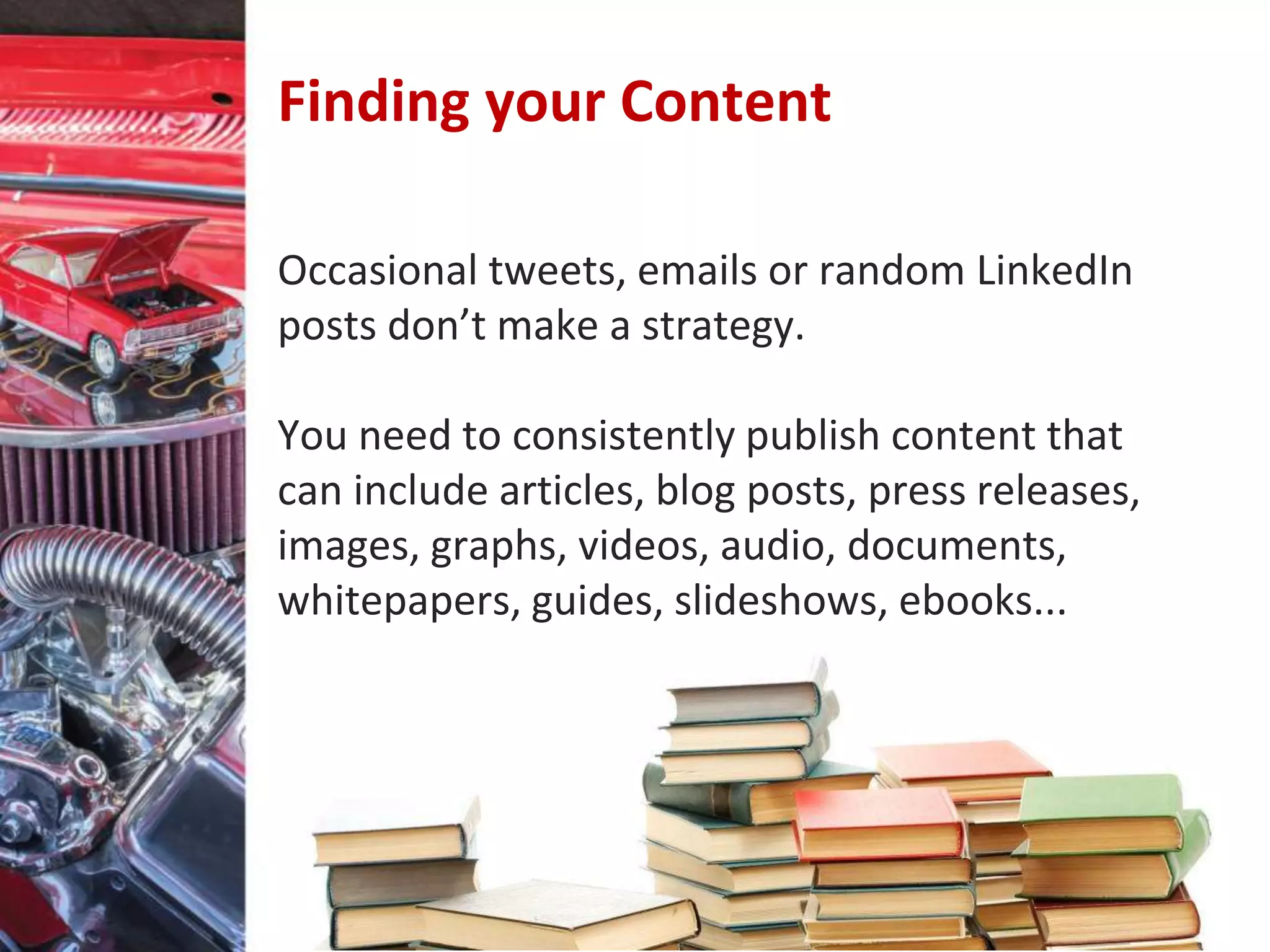 Finding your Content
Occasional tweets, emails or random LinkedIn
posts don’t make a strategy.
You need to consistently publish content that
can include articles, blog posts, press releases,
images, graphs, videos, audio, documents,
whitepapers, guides, slideshows, ebooks...
 