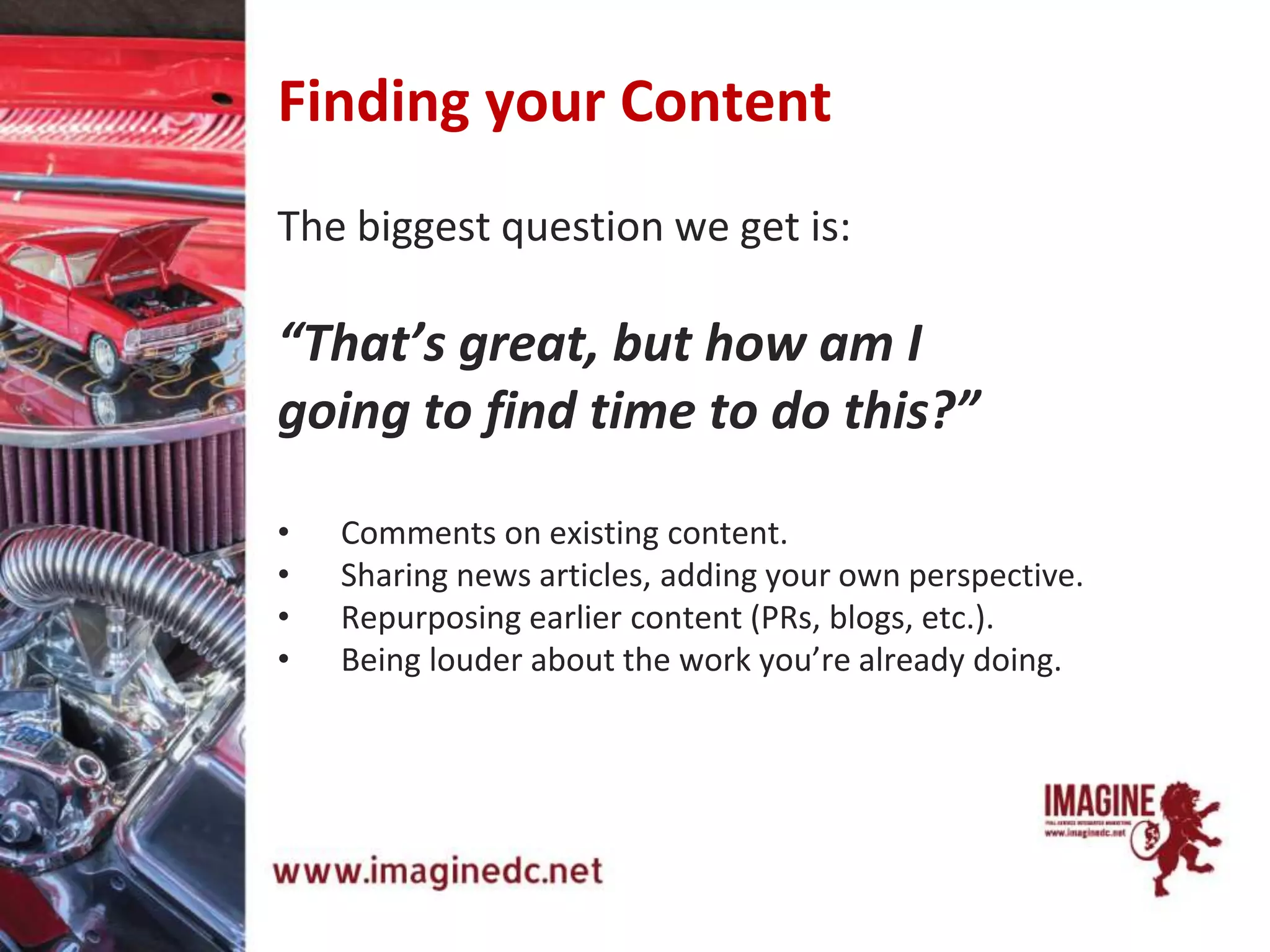The biggest question we get is:
“That’s great, but how am I
going to find time to do this?”
• Comments on existing content.
• Sharing news articles, adding your own perspective.
• Repurposing earlier content (PRs, blogs, etc.).
• Being louder about the work you’re already doing.
Finding your Content
 