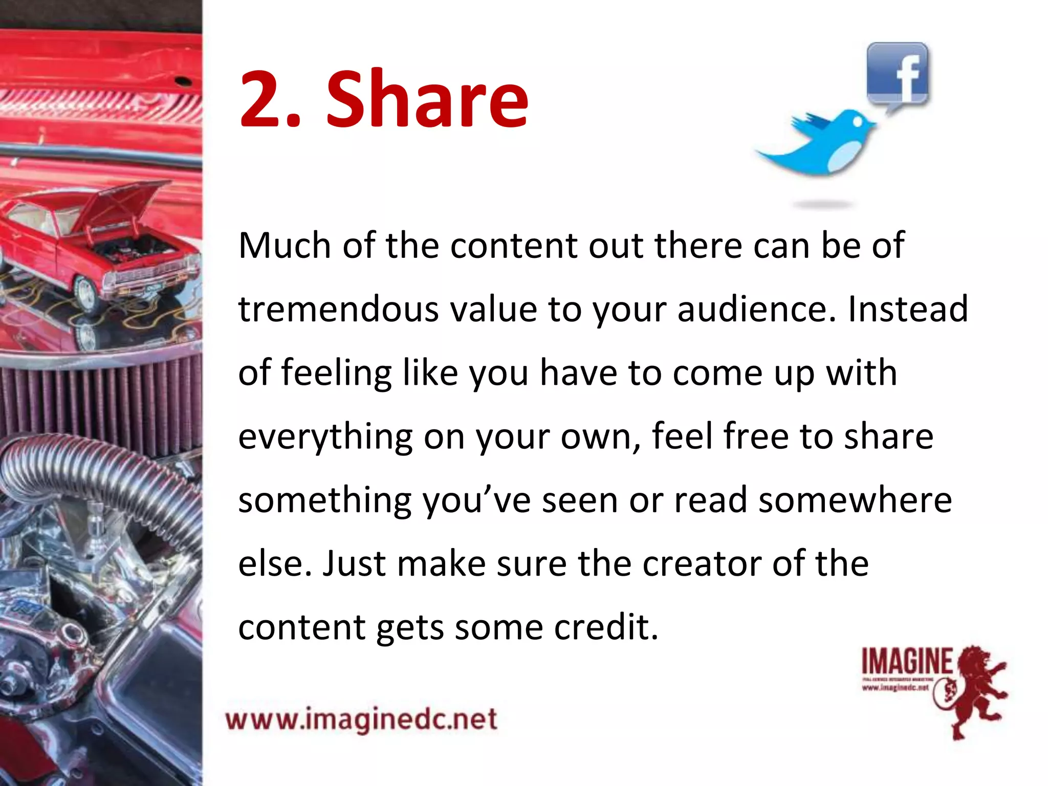 Much of the content out there can be of
tremendous value to your audience. Instead
of feeling like you have to come up with
everything on your own, feel free to share
something you’ve seen or read somewhere
else. Just make sure the creator of the
content gets some credit.
2. Share
 