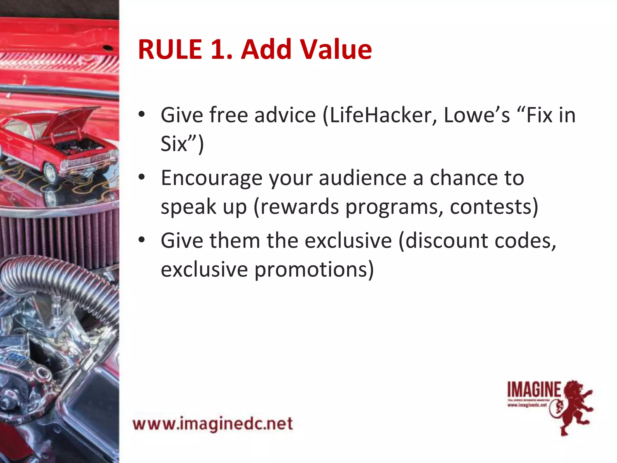 RULE 1. Add Value
• Give free advice (LifeHacker, Lowe’s “Fix in
Six”)
• Encourage your audience a chance to
speak up (rewards programs, contests)
• Give them the exclusive (discount codes,
exclusive promotions)
 