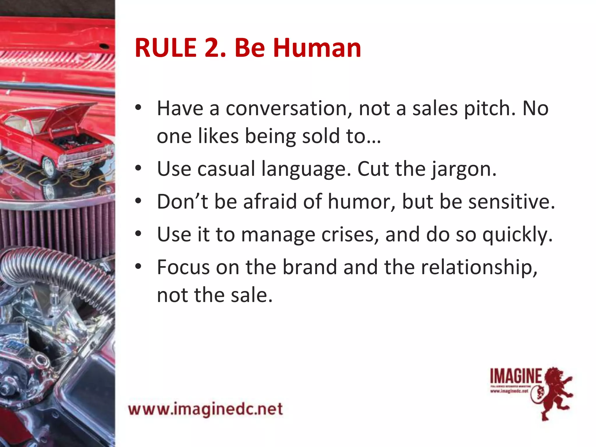 RULE 2. Be Human
• Have a conversation, not a sales pitch. No
one likes being sold to…
• Use casual language. Cut the jargon.
• Don’t be afraid of humor, but be sensitive.
• Use it to manage crises, and do so quickly.
• Focus on the brand and the relationship,
not the sale.
 