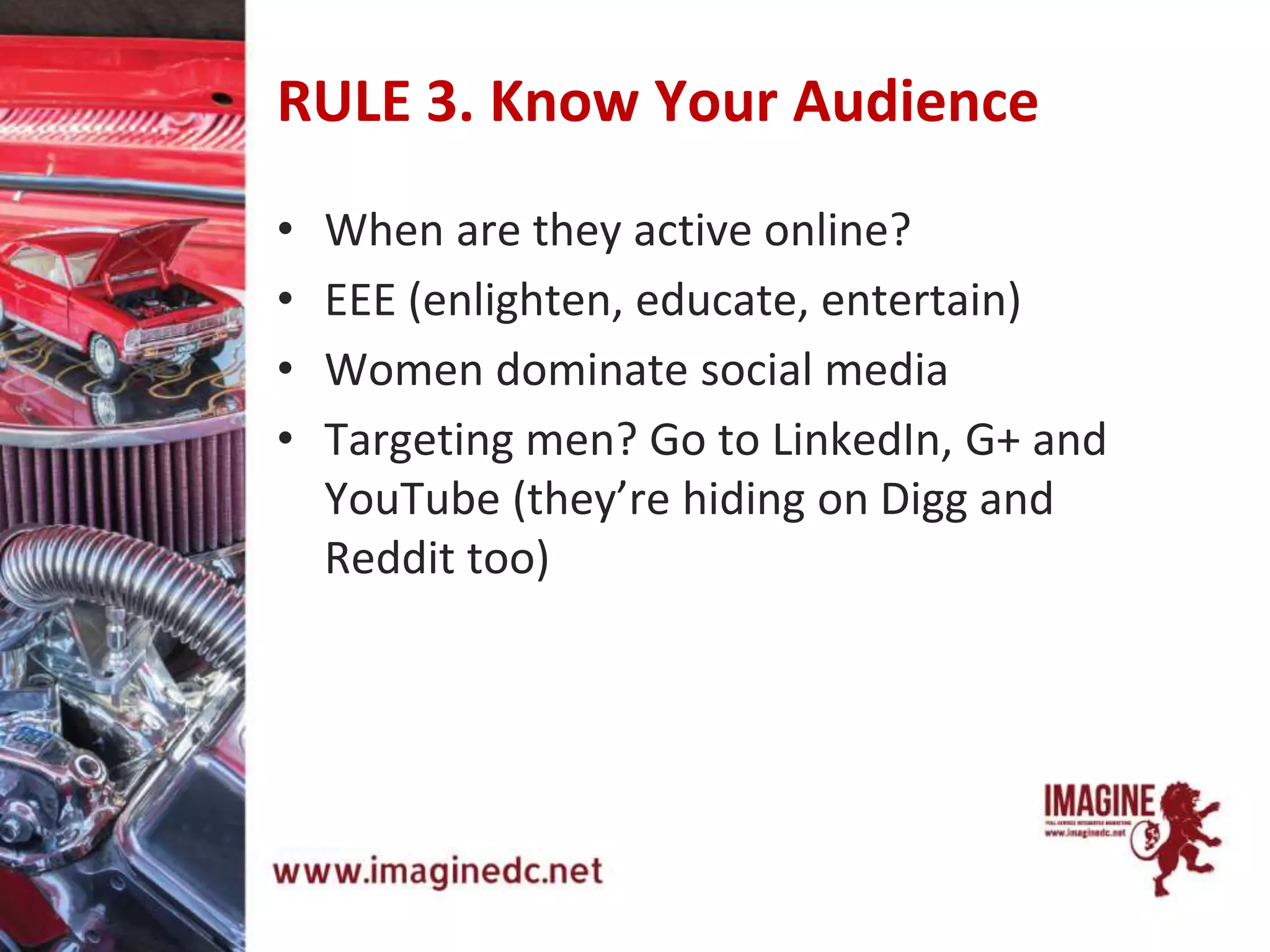 RULE 3. Know Your Audience
• When are they active online?
• EEE (enlighten, educate, entertain)
• Women dominate social media
• Targeting men? Go to LinkedIn, G+ and
YouTube (they’re hiding on Digg and
Reddit too)
 