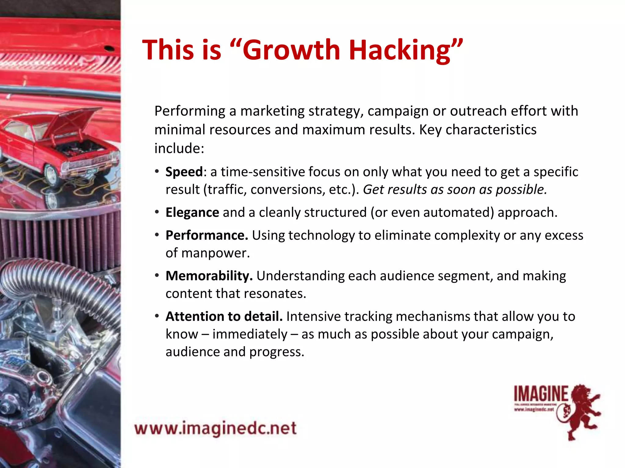This is “Growth Hacking”
Performing a marketing strategy, campaign or outreach effort with
minimal resources and maximum results. Key characteristics
include:
• Speed: a time-sensitive focus on only what you need to get a specific
result (traffic, conversions, etc.). Get results as soon as possible.
• Elegance and a cleanly structured (or even automated) approach.
• Performance. Using technology to eliminate complexity or any excess
of manpower.
• Memorability. Understanding each audience segment, and making
content that resonates.
• Attention to detail. Intensive tracking mechanisms that allow you to
know – immediately – as much as possible about your campaign,
audience and progress.
 