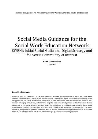 SKILLS FOR CARE: SOCIAL WORK EDUCATION NETWORK (LONDON & SOUTH EAST REGION)
Social Media Guidance for the
Social Work Education Network
SWEN’s initial Social Media and Digital Strategy and
for SWEN Community of Interest
Author: Claudia Megele
7/9/2014
This paper aims to provide a social media strategy and guidance for the use of social media within the Social
Work Education Network (SWEN) in the London & South East England region. Social media platforms provide
an opportunity for SWEN members to extent face-to-face interactions and discussions and to share best
practice, emerging innovations, collaborative projects, and new developments within the sector. It also
allows new and creative ways to problem solve, share individual and collective experiences, disseminate
information and develop common practice / standards / expectations through a digital social media strategy.
Therefore, this proposed guidance document aims to provide some overarching themes for the use of social
media in line with the values, ethics and ethos of the group and the social work profession.
Executive Summary:
 