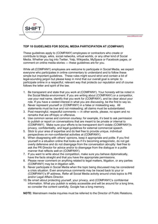 TOP 10 GUIDELINES FOR SOCIAL MEDIA PARTICIPATION AT (COMPANY)

These guidelines apply to (COMPANY) employees or contractors who create or
contribute to blogs, wikis, social networks, virtual worlds, or any other kind of Social
Media. Whether you log into Twitter, Yelp, Wikipedia, MySpace or Facebook pages, or
comment on online media stories        these guidelines are for you.

While all (COMPANY) employees are welcome to participate in Social Media, we expect
everyone who participates in online commentary to understand and to follow these
simple but important guidelines. These rules might sound strict and contain a bit of
legal-sounding jargon but please keep in mind that our overall goal is simple: to
participate online in a respectful, relevant way that protects our reputation and of course
follows the letter and spirit of the law.

1. Be transparent and state that you work at (COMPANY). Your honesty will be noted in
   the Social Media environment. If you are writing about (COMPANY) or a competitor,
   use your real name, identify that you work for (COMPANY), and be clear about your
   role. If you have a vested interest in what you are discussing, be the first to say so.
2. Never represent yourself or (COMPANY) in a false or misleading way. All
   statements must be true and not misleading; all claims must be substantiated.
3. Post meaningful, respectful comments         in other words, please, no spam and no
   remarks that are off-topic or offensive.
4.
   to publish or report on conversations that are meant to be private or internal to
   (COMPANY). Make sure your efforts to be transparent don't violate (COMPANY)'s
   privacy, confidentiality, and legal guidelines for external commercial speech.
5. Stick to your area of expertise and do feel free to provide unique, individual
   perspectives on non-confidential activities at (COMPANY).
6. When disagreeing with others' opinions, keep it appropriate and polite. If you find

    overly defensive and do not disengage from the conversation abruptly: feel free to
    ask the PR Director for advice and/or to disengage from the dialogue in a polite
    manner that reflects well on (COMPANY).
7. If you want to write about the competition, make sure you behave diplomatically,
    have the facts straight and that you have the appropriate permissions.
8. Please never comment on anything related to legal matters, litigation, or any parties
    (COMPANY) may be in litigation with.
9. Never participate in Social Media when the topic being discussed may be considered
    a crisis situation. Even anonymous comments may be traced back to your or
    (COMPAN
    and/or Legal Affairs Director.
10.
    information. What you publish is widely accessible and will be around for a long time,
    so consider the content carefully. Google has a long memory.

NOTE: Mainstream media inquiries must be referred to the Director of Public Relations.
 