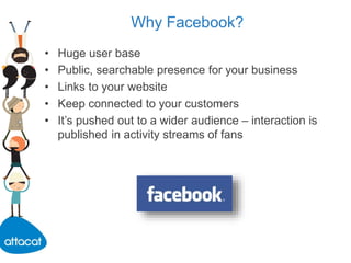 Why Facebook?
• Huge user base
• Public, searchable presence for your business
• Links to your website
• Keep connected to your customers
• It’s pushed out to a wider audience – interaction is
published in activity streams of fans
 