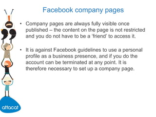 Facebook company pages
• Company pages are always fully visible once
published – the content on the page is not restricted
and you do not have to be a ‘friend’ to access it.
• It is against Facebook guidelines to use a personal
profile as a business presence, and if you do the
account can be terminated at any point. It is
therefore necessary to set up a company page.
 