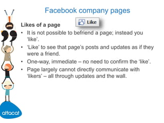 Facebook company pages
Likes of a page
• It is not possible to befriend a page; instead you
‘like’.
• ‘Like’ to see that page’s posts and updates as if they
were a friend.
• One-way, immediate – no need to confirm the ‘like’.
• Page largely cannot directly communicate with
‘likers’ – all through updates and the wall.
 
