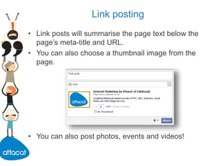 Link posting
• Link posts will summarise the page text below the
page’s meta-title and URL.
• You can also choose a thumbnail image from the
page.
• You can also post photos, events and videos!
 